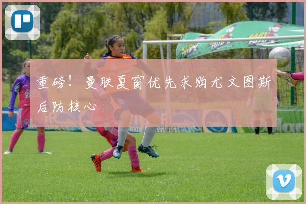 重磅!曼联夏窗优先求购尤文图斯后防核心