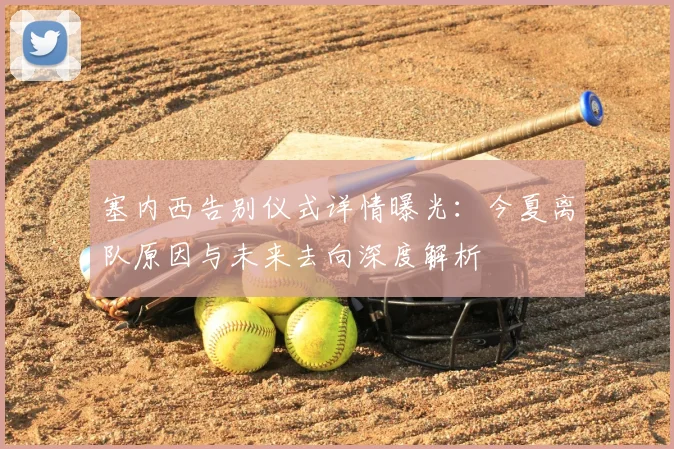 塞内西告别仪式详情曝光：今夏离队原因与未来去向深度解析
