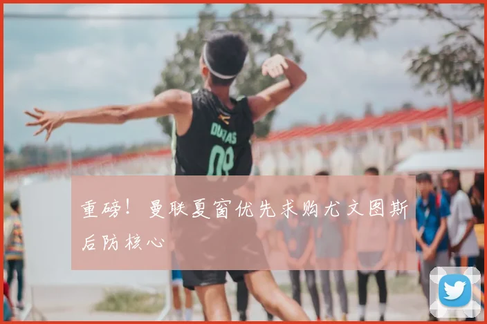 重磅!曼联夏窗优先求购尤文图斯后防核心