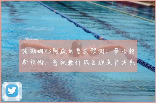 富勒姆vs阿森纳首发预测:萨卡赖斯领衔,哲凯赖什能否迎来首次先发?