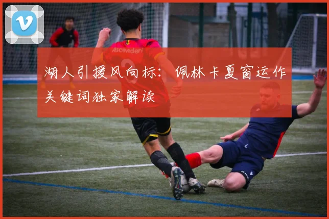 湖人引援风向标:佩林卡夏窗运作关键词独家解读