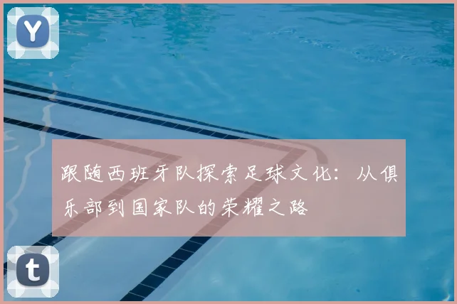 跟随西班牙队探索足球文化：从俱乐部到国家队的荣耀之路