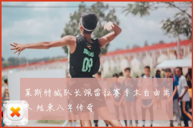 莱斯特城队长佩雷拉赛季末自由离队 结束八年传奇