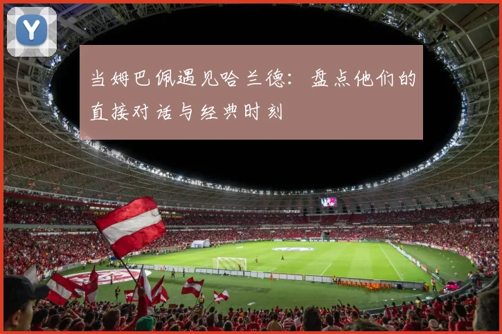 当姆巴佩遇见哈兰德:盘点他们的直接对话与经典时刻