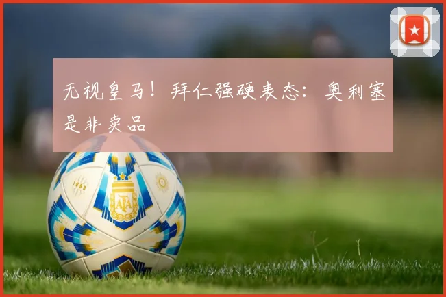 无视皇马!拜仁强硬表态:奥利塞是非卖品
