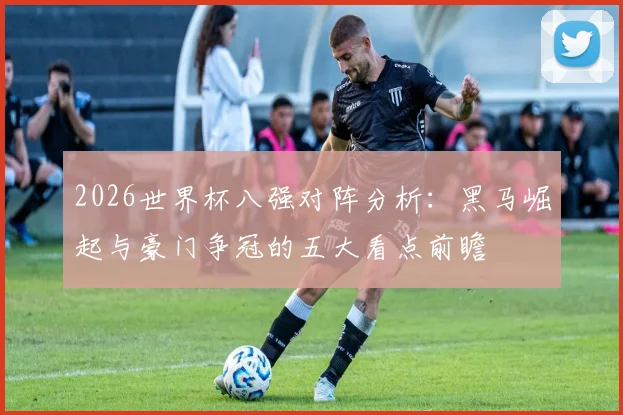 2026世界杯八强对阵分析:黑马崛起与豪门争冠的五大看点前瞻