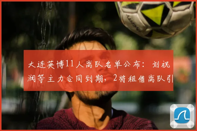 大连英博11人离队名单公布:刘祝润等主力合同到期,2将租借离队引关注