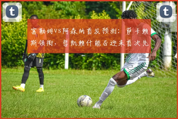 富勒姆vs阿森纳首发预测：萨卡赖斯领衔，哲凯赖什能否迎来首次先发？