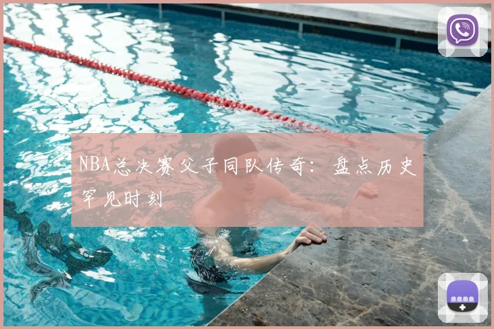 NBA总决赛父子同队传奇：盘点历史罕见时刻