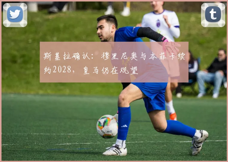 斯基拉确认：穆里尼奥与本菲卡续约2028，皇马仍在观望