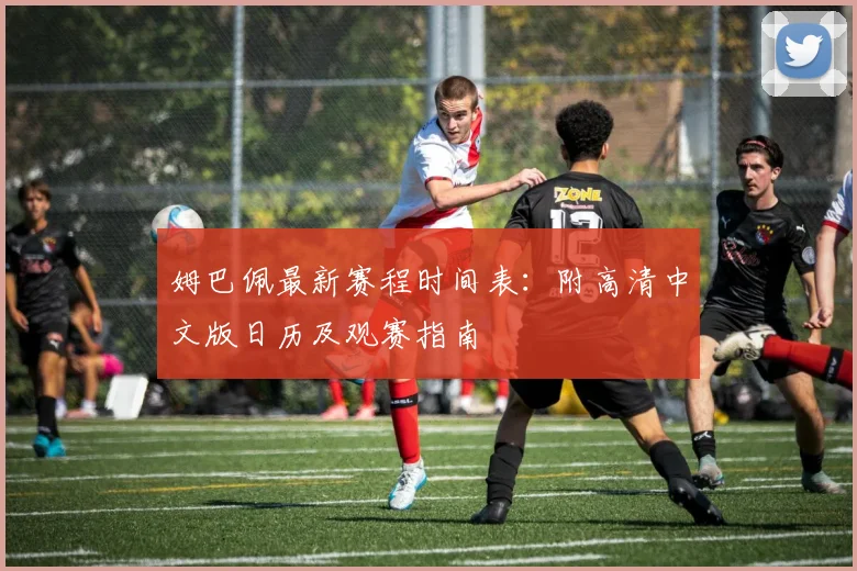 姆巴佩最新赛程时间表:附高清中文版日历及观赛指南
