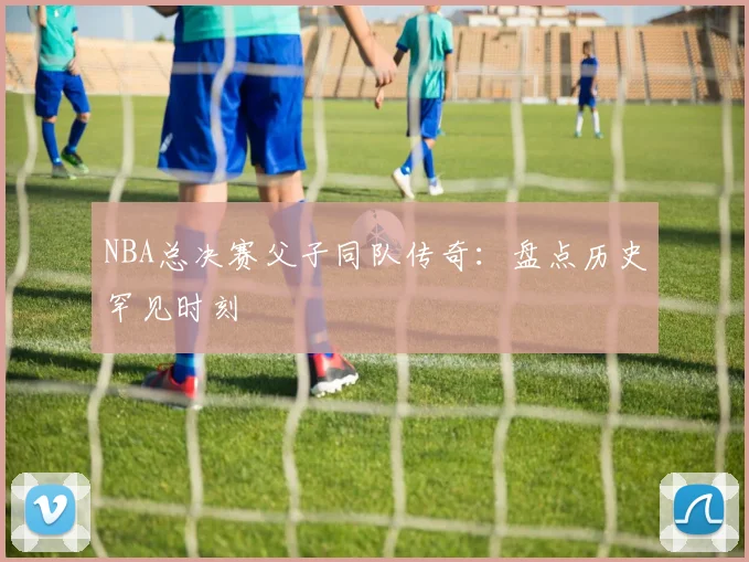 NBA总决赛父子同队传奇：盘点历史罕见时刻