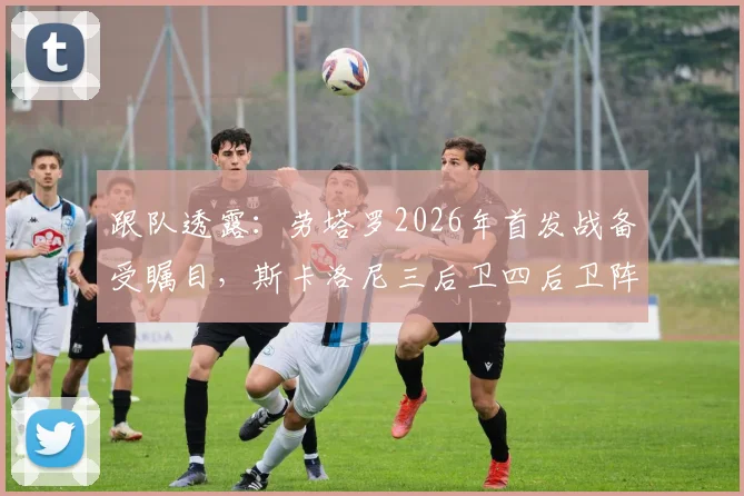 跟队透露:劳塔罗2026年首发战备受瞩目,斯卡洛尼三后卫四后卫阵型全解析,阿根廷战术板最新动向